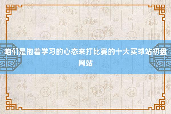 咱们是抱着学习的心态来打比赛的十大买球站初盘网站