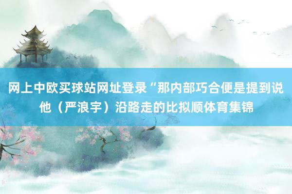 网上中欧买球站网址登录“那内部巧合便是提到说他(严浪宇)沿路走的比拟顺体育集锦
