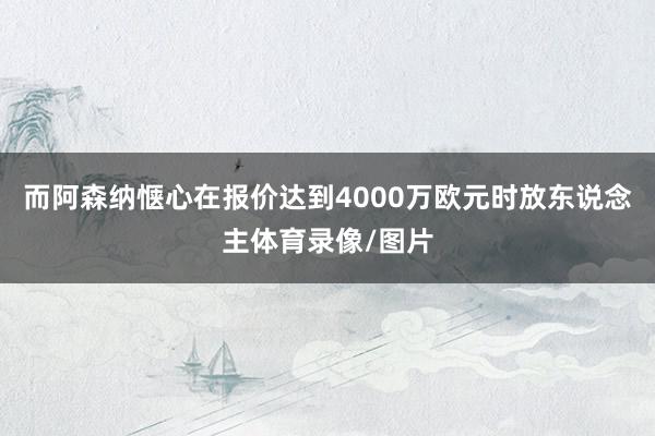 而阿森纳惬心在报价达到4000万欧元时放东说念主体育录像/图片