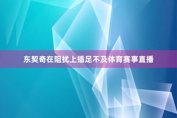 东契奇在阻扰上插足不及体育赛事直播