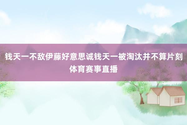 钱天一不敌伊藤好意思诚钱天一被淘汰并不算片刻体育赛事直播