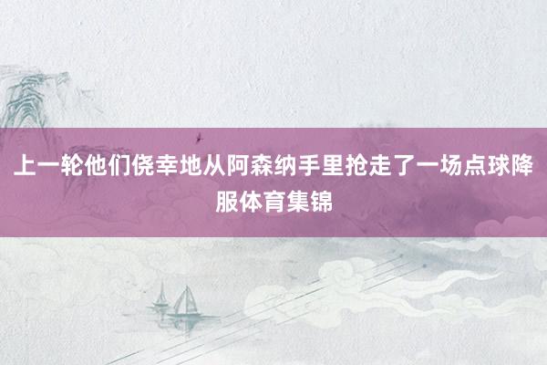 上一轮他们侥幸地从阿森纳手里抢走了一场点球降服体育集锦