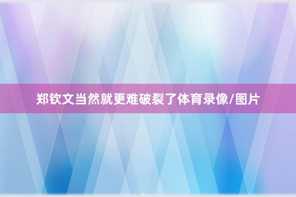 郑钦文当然就更难破裂了体育录像/图片