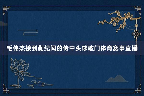 毛伟杰接到蒯纪闻的传中头球破门体育赛事直播