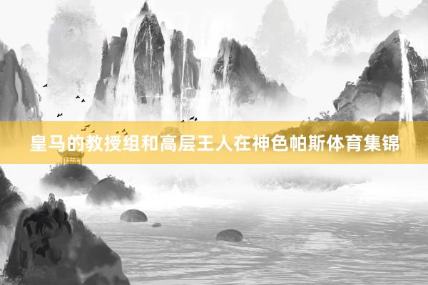 皇马的教授组和高层王人在神色帕斯体育集锦