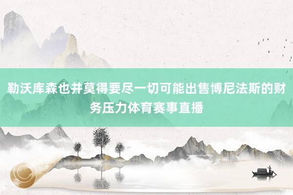 勒沃库森也并莫得要尽一切可能出售博尼法斯的财务压力体育赛事直播