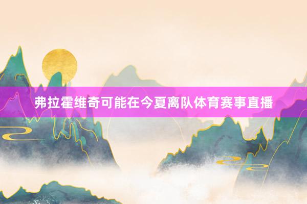 弗拉霍维奇可能在今夏离队体育赛事直播