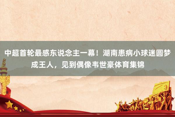 中超首轮最感东说念主一幕！湖南患病小球迷圆梦成王人，见到偶像韦世豪体育集锦