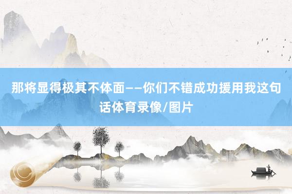 那将显得极其不体面——你们不错成功援用我这句话体育录像/图片