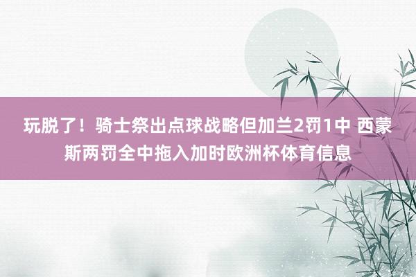 玩脱了！骑士祭出点球战略但加兰2罚1中 西蒙斯两罚全中拖入加时欧洲杯体育信息