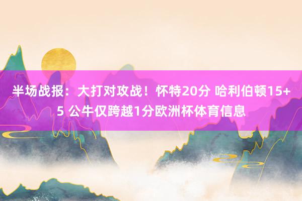 半场战报：大打对攻战！怀特20分 哈利伯顿15+5 公牛仅跨越1分欧洲杯体育信息