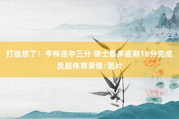 打追想了！亨特连中三分 骑士最多逾期18分完成反超体育录像/图片