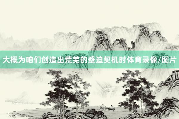 大概为咱们创造出荒芜的蹙迫契机时体育录像/图片