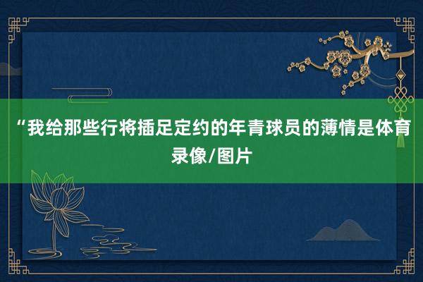 “我给那些行将插足定约的年青球员的薄情是体育录像/图片