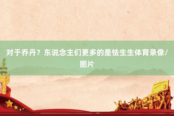对于乔丹？东说念主们更多的是怯生生体育录像/图片